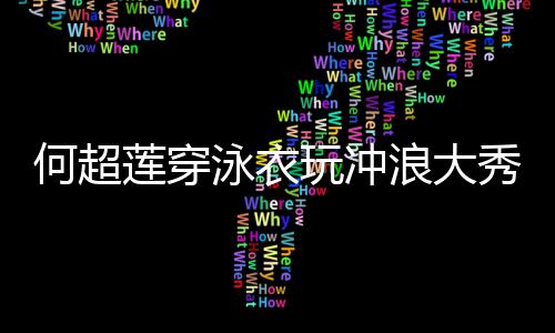 不秀好骁泳衣友窦见男玩冲何超莲穿浪大身材