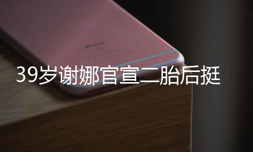 宣二相 娜官子肚亮胎后挺孕却细成筷岁谢双腿